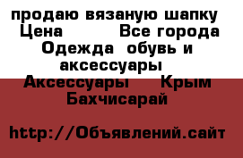 продаю вязаную шапку › Цена ­ 600 - Все города Одежда, обувь и аксессуары » Аксессуары   . Крым,Бахчисарай